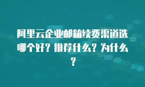 阿里云企业邮箱续费渠道选哪个好?推荐什么?为什么?