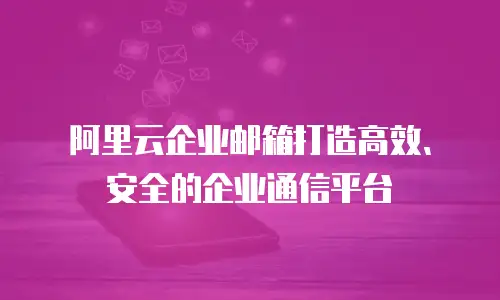 阿里云企业邮箱打造高效、安全的企业通信平台