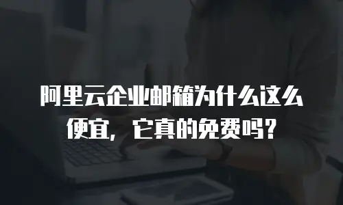 阿里云企业邮箱为什么这么便宜,它真的免费吗?