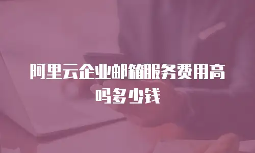 阿里云企业邮箱服务费用高吗多少钱