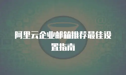 阿里云企业邮箱推荐最佳设置指南