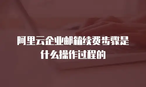 阿里云企业邮箱续费步骤是什么操作过程的
