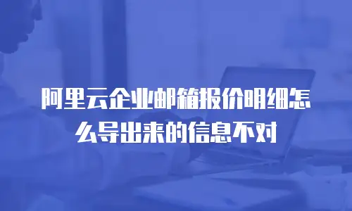 阿里云企业邮箱报价明细怎么导出来的信息不对