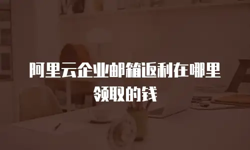 阿里云企业邮箱返利在哪里领取的钱