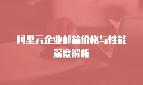 阿里云企业邮箱价格与性能深度解析