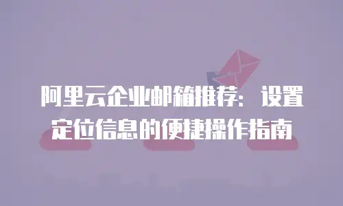 阿里云企业邮箱推荐：设置定位信息的便捷操作指南