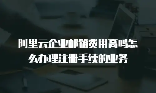 阿里云企业邮箱费用高吗怎么办理注册手续的业务