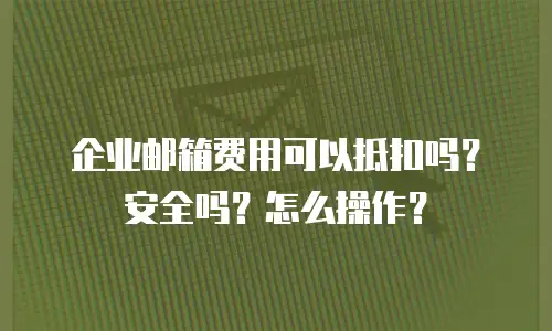 企业邮箱费用可以抵扣吗？安全吗？怎么操作？