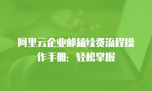 阿里云企业邮箱续费流程操作手册：轻松掌握