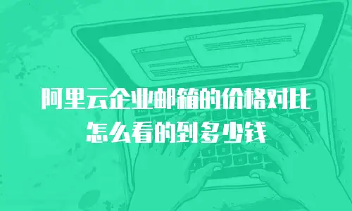 阿里云企业邮箱的价格对比怎么看的到多少钱