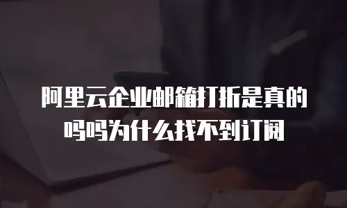 阿里云企业邮箱打折是真的吗吗为什么找不到订阅