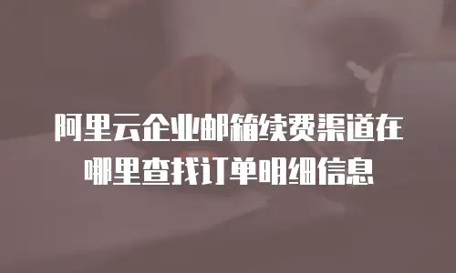 阿里云企业邮箱续费渠道在哪里查找订单明细信息