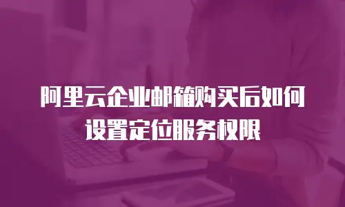 阿里云企业邮箱购买后如何设置定位服务权限