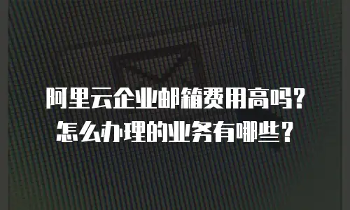 阿里云企业邮箱费用高吗？怎么办理的业务有哪些？