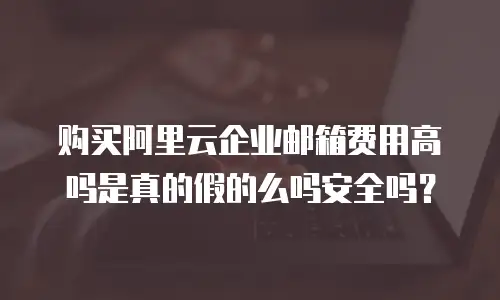 购买阿里云企业邮箱费用高吗是真的假的么吗安全吗？