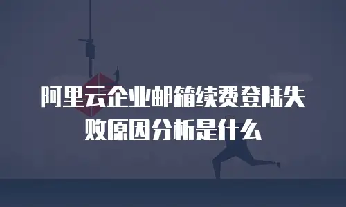 阿里云企业邮箱续费登陆失败原因分析是什么