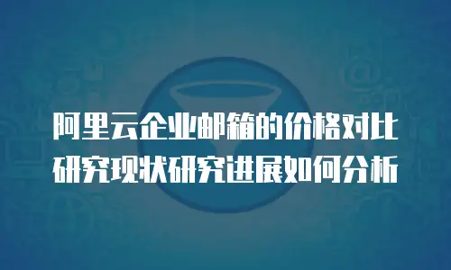 阿里云企业邮箱的价格对比研究现状研究进展如何分析