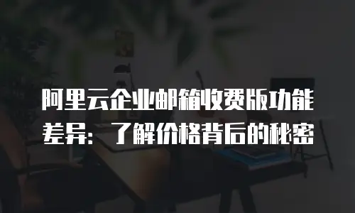 阿里云企业邮箱收费版功能差异：了解价格背后的秘密