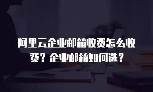 阿里云企业邮箱收费怎么收费?企业邮箱如何选?