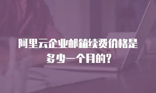 阿里云企业邮箱续费价格是多少一个月的？