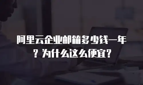 阿里云企业邮箱多少钱一年？为什么这么便宜？