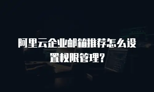 阿里云企业邮箱推荐怎么设置权限管理?