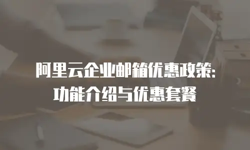 阿里云企业邮箱优惠政策：功能介绍与优惠套餐