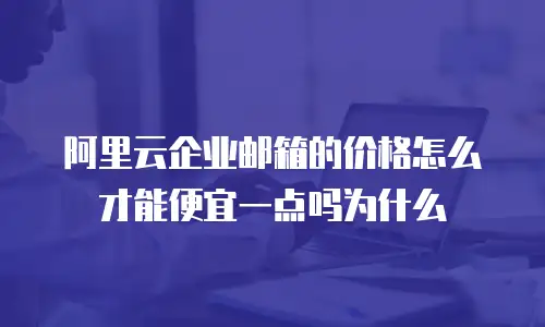 阿里云企业邮箱的价格怎么才能便宜一点吗为什么