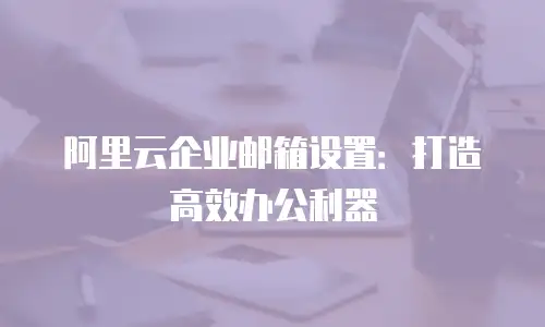 阿里云企业邮箱设置：打造高效办公利器