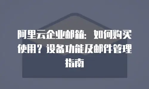阿里云企业邮箱:如何购买使用?设备功能及邮件管理指南