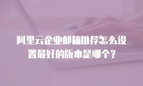 阿里云企业邮箱推荐怎么设置最好的版本是哪个？