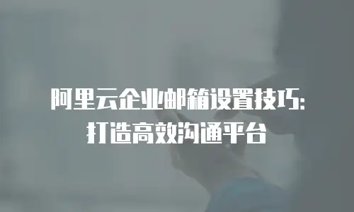 阿里云企业邮箱设置技巧:打造高效沟通平台