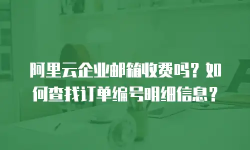 阿里云企业邮箱收费吗？如何查找订单编号明细信息？