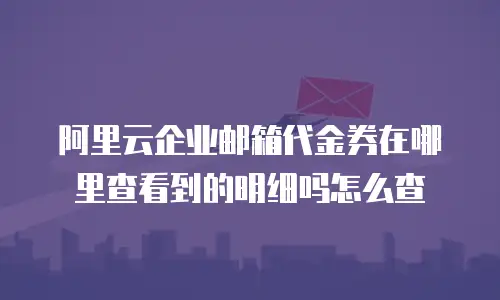 阿里云企业邮箱代金券在哪里查看到的明细吗怎么查