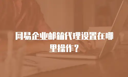 网易企业邮箱代理设置在哪里操作?