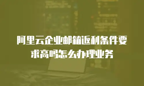 阿里云企业邮箱返利条件要求高吗怎么办理业务
