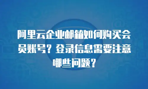 阿里云企业邮箱如何购买会员账号？登录信息需要注意哪些问题？