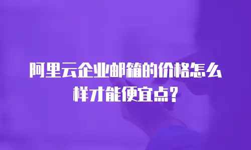 阿里云企业邮箱的价格怎么样才能便宜点?