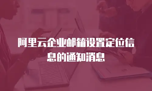 阿里云企业邮箱设置定位信息的通知消息