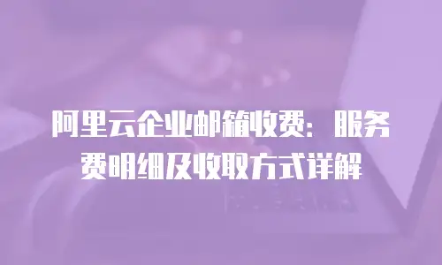 阿里云企业邮箱收费：服务费明细及收取方式详解