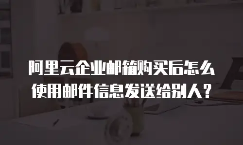 阿里云企业邮箱购买后怎么使用邮件信息发送给别人？