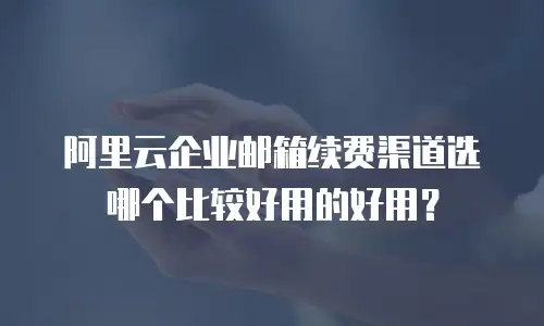阿里云企业邮箱续费渠道选哪个比较好用的好用?