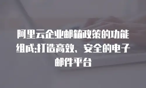 阿里云企业邮箱政策的功能组成:打造高效、安全的电子邮件平台