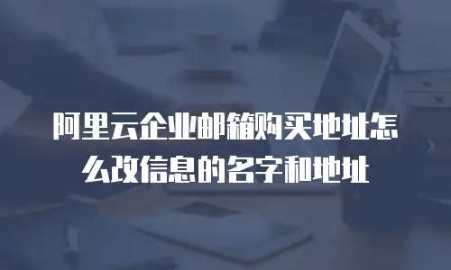 阿里云企业邮箱购买地址怎么改信息的名字和地址