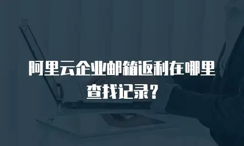 阿里云企业邮箱返利在哪里查找记录？