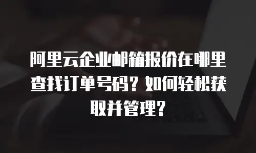 阿里云企业邮箱报价在哪里查找订单号码？如何轻松获取并管理？