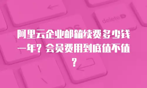 阿里云企业邮箱续费多少钱一年？会员费用到底值不值？