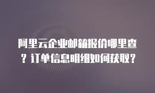 阿里云企业邮箱报价哪里查？订单信息明细如何获取？