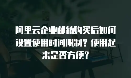 阿里云企业邮箱购买后如何设置使用时间限制？使用起来是否方便？