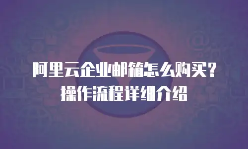 阿里云企业邮箱怎么购买?操作流程详细介绍